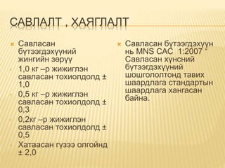 САВЛАЛТ , ХАЯГЛАЛТ
 Савласан
бүтээгдэхүүний
жингийн зөрүү
• 1,0 кг –р жижиглэн
савласан тохиолдолд ±
1,0
• 0,5 кг –р жижиглэн
савласан тохиолдолд ±
0,3
• 0,2кг –р жижиглэн
савласан тохиолдолд ±
0,5
• Хатаасан гүзээ олгойнд
± 2,0
 Савласан бүтээгдэхүүн
нь MNS САС 1:2007 “
Савласан хүнсний
бүтээгдэхүүний
шошгололтонд тавих
шаардлага стандартын
шаардлага хангасан
байна.
 