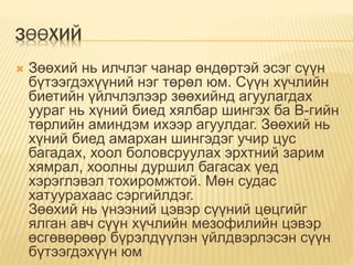 ЗӨӨХИЙ
 Зөөхий нь илчлэг чанар өндөртэй эсэг сүүн
бүтээгдэхүүний нэг төрөл юм. Сүүн хүчлийн
биетийн үйлчлэлээр зөөхийнд агуулагдах
уураг нь хүний биед хялбар шингэх ба В-гийн
төрлийн аминдэм ихээр агуулдаг. Зөөхий нь
хүний биед амархан шингэдэг учир цус
багадах, хоол боловсруулах эрхтний зарим
хямрал, хоолны дуршил багасах үед
хэрэглэвэл тохиромжтой. Мөн судас
хатуурахаас сэргийлдэг.
Зөөхий нь үнээний цэвэр сүүний цөцгийг
ялган авч сүүн хүчлийн мезофилийн цэвэр
өсгөвөрөөр бүрэлдүүлэн үйлдвэрлэсэн сүүн
бүтээгдэхүүн юм
 