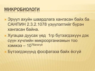 МИКРОБИОЛОГИ
 Эрүүл ахуйн шаардлага хангасан байх ба
САНПИН 2.3.2.1078 үзүүлэлтийг бүрэн
хангасан байна.
 Хугацаа дуусах үед 1гр бүтээгдэхүүн дэх
сүүн хүчлийн микроорганизмын тоо
хэмжээ – 107багагүй
 Бүтээгдэхүүнд фосфатаза байх ёсгүй
 