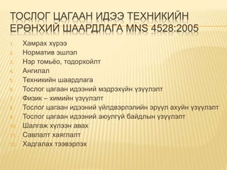ТОСЛОГ ЦАГААН ИДЭЭ ТЕХНИКИЙН
ЕРӨНХИЙ ШААРДЛАГА MNS 4528:2005
1. Хамрах хүрээ
2. Норматив эшлэл
3. Нэр томьёо, тодорхойлт
4. Ангилал
5. Техникийн шаардлага
6. Тослог цагаан идээний мэдрэхүйн үзүүлэлт
7. Физик – химийн үзүүлэлт
8. Тослог цагаан идээний үйлдвэрлэлийн эрүүл ахуйн үзүүлэлт
9. Тослог цагаан идээний аюулгүй байдлын үзүүлэлт
10. Шалгаж хүлээн авах
11. Савлалт хаяглалт
12. Хадгалах тээвэрлэх
 