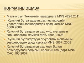 НОРМАТИВ ЭШЛЭЛ
 Малын сүү. Техникийн шаардлага MNS 4228:2011
 Хүнсний бүтээгдэхүүн дэх пестицидийн
үлдэгдлийн зөвшөөрөгдөх дээд хэмжээ MNS
5868:2008
 Хүнсний бүтээгдэхүүн дэх хүнд металлын
зөвшөөрөгдөх хэмжээ MNS 4504 :2008
 Хүнсний бүтээгдэхүүн агуулагдах меламины
зөвшөөрөгдөх дээд хэмжээ MNS 5867 :2008
 Хүнсний бүтээгдэхүүн дэх хорт болон
бохирдуулагч бодисын ерөнхий стандарт MNS
CAC 193:2007
 