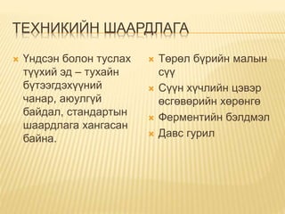 ТЕХНИКИЙН ШААРДЛАГА
 Үндсэн болон туслах
түүхий эд – тухайн
бүтээгдэхүүний
чанар, аюулгүй
байдал, стандартын
шаардлага хангасан
байна.
 Төрөл бүрийн малын
сүү
 Сүүн хүчлийн цэвэр
өсгөвөрийн хөрөнгө
 Ферментийн бэлдмэл
 Давс гурил
 