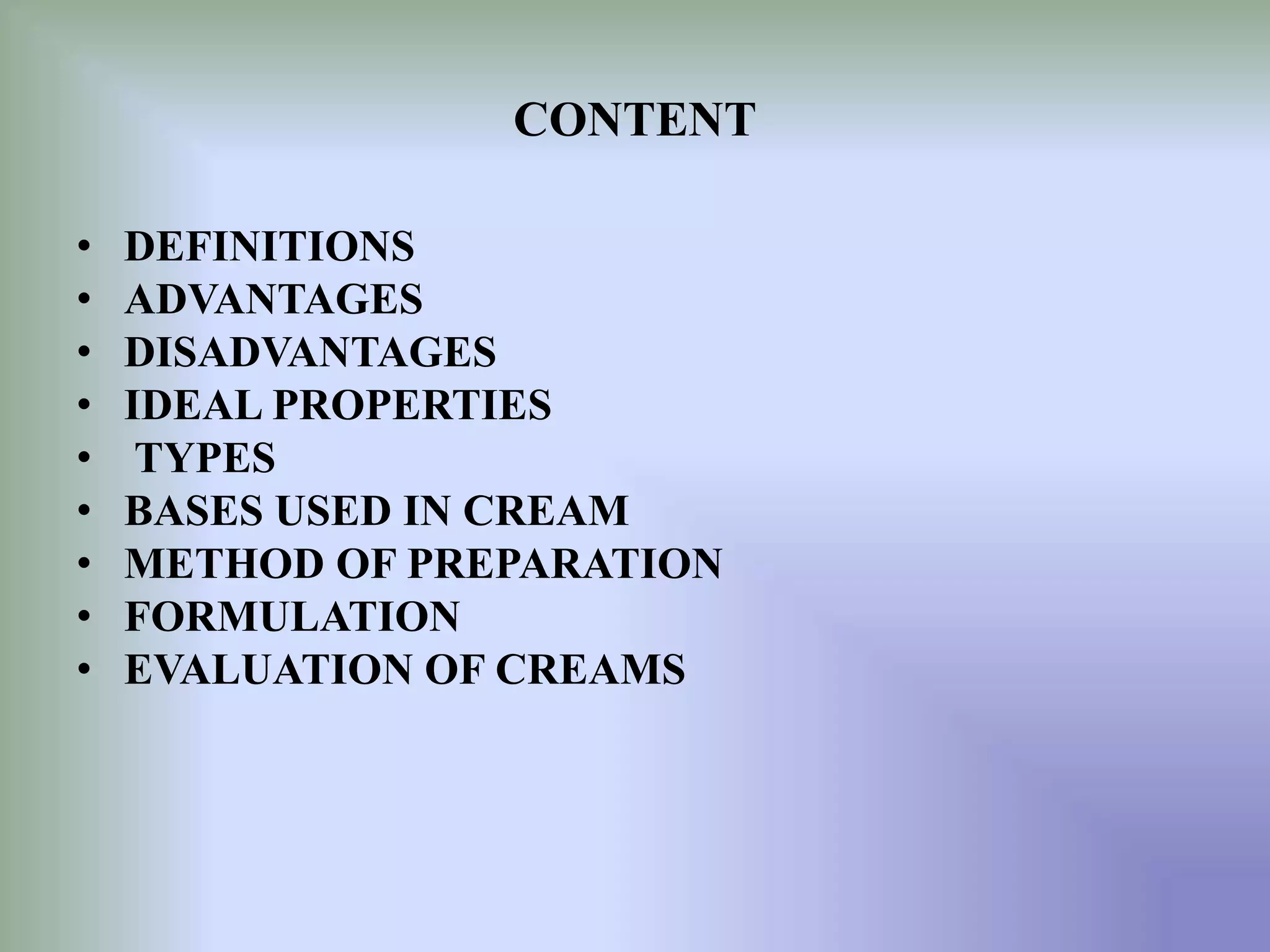 CONTENT
• DEFINITIONS
• ADVANTAGES
• DISADVANTAGES
• IDEAL PROPERTIES
• TYPES
• BASES USED IN CREAM
• METHOD OF PREPARATION
• FORMULATION
• EVALUATION OF CREAMS
 