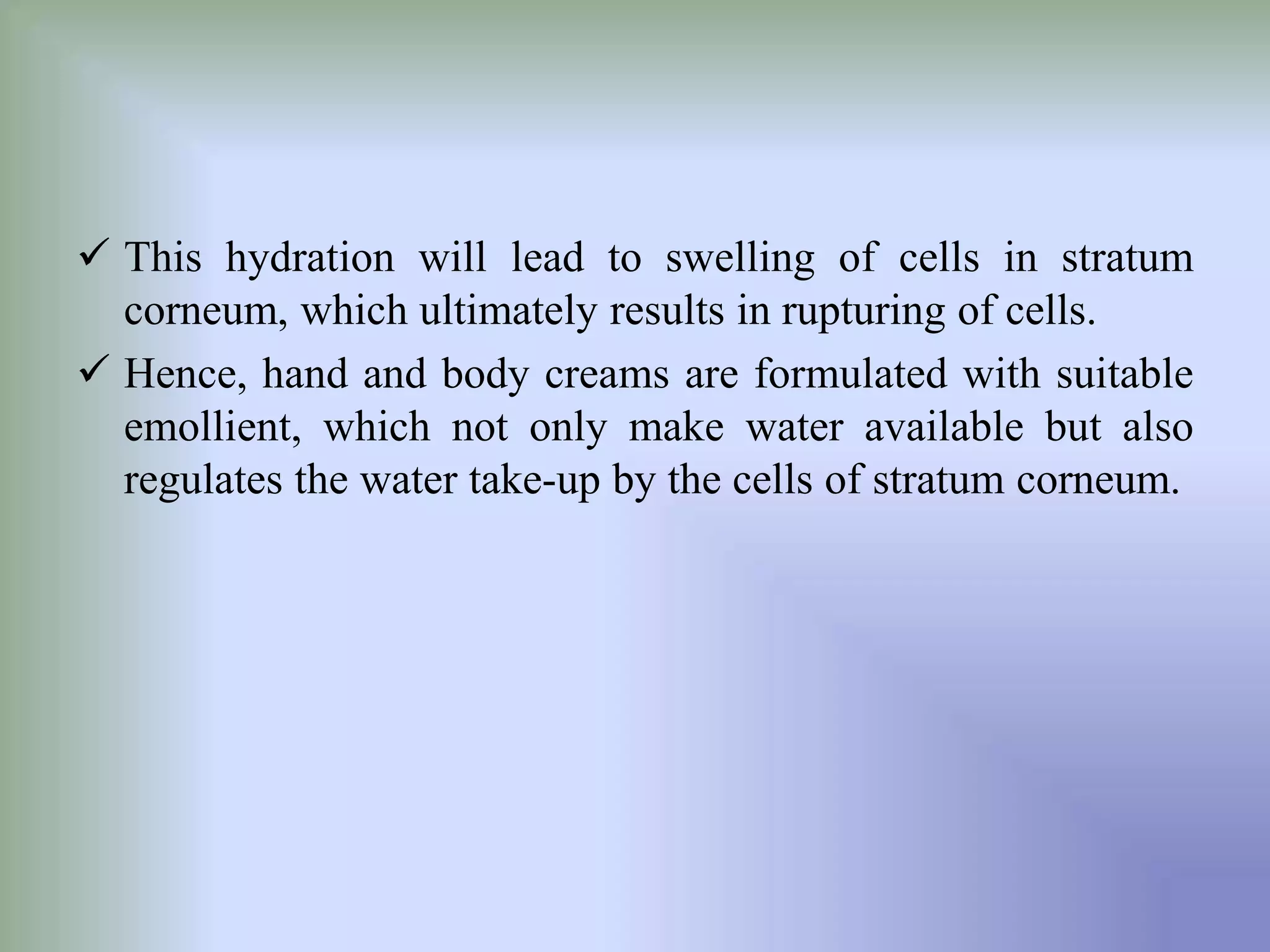  This hydration will lead to swelling of cells in stratum
corneum, which ultimately results in rupturing of cells.
 Hence, hand and body creams are formulated with suitable
emollient, which not only make water available but also
regulates the water take-up by the cells of stratum corneum.
 