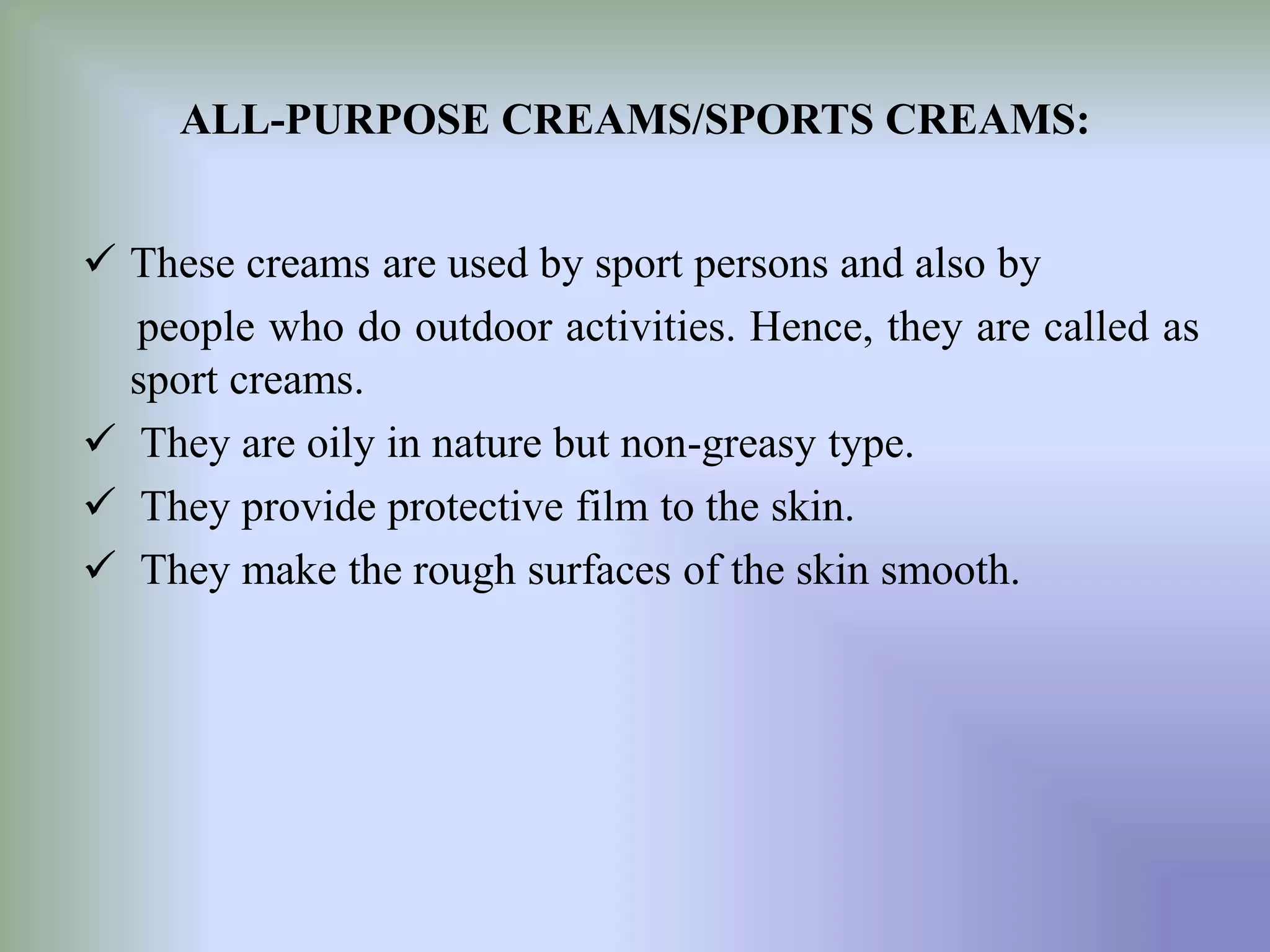 ALL-PURPOSE CREAMS/SPORTS CREAMS:
 These creams are used by sport persons and also by
people who do outdoor activities. Hence, they are called as
sport creams.
 They are oily in nature but non-greasy type.
 They provide protective film to the skin.
 They make the rough surfaces of the skin smooth.
 