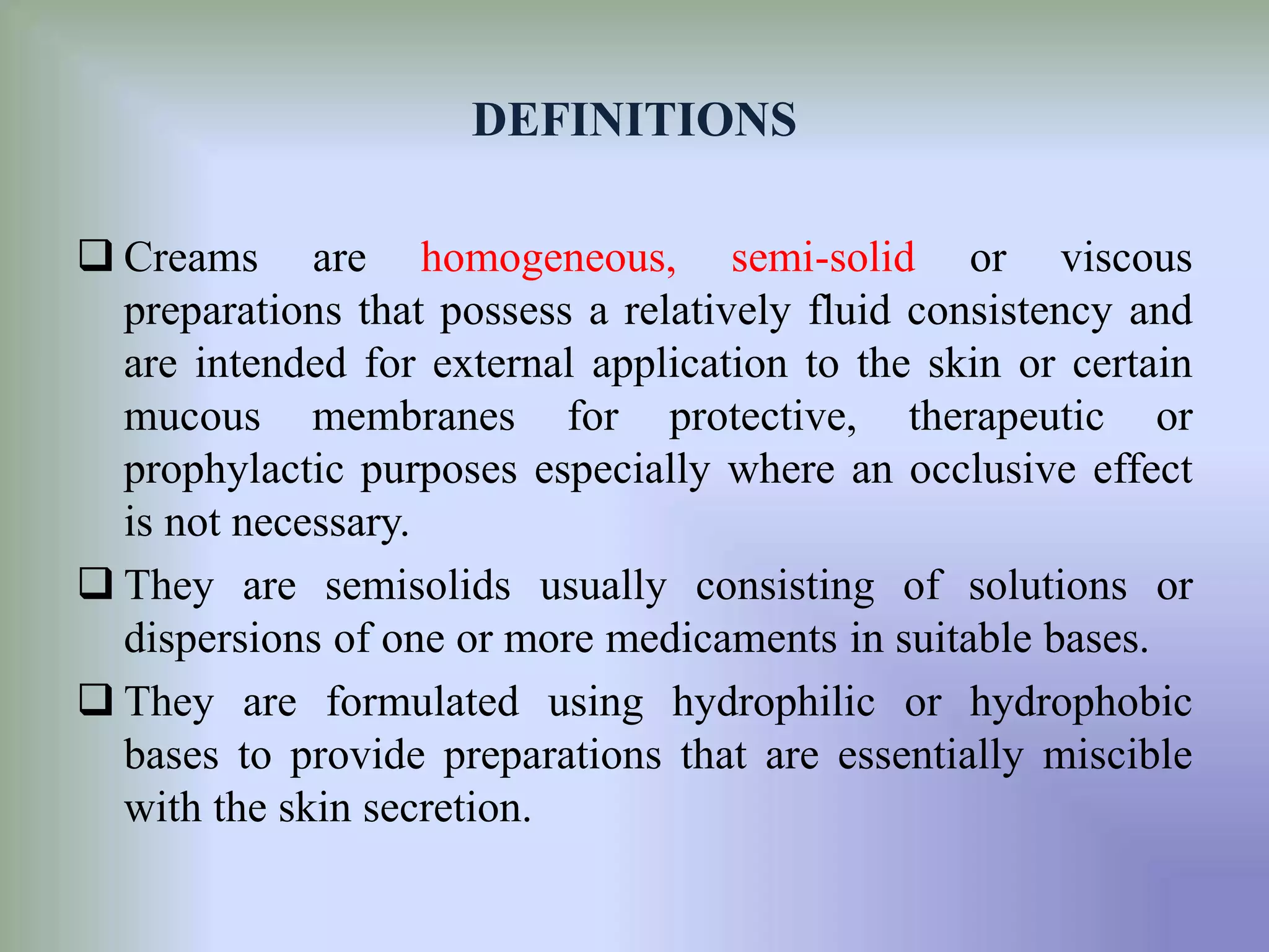 DEFINITIONS
 Creams are homogeneous, semi-solid or viscous
preparations that possess a relatively fluid consistency and
are intended for external application to the skin or certain
mucous membranes for protective, therapeutic or
prophylactic purposes especially where an occlusive effect
is not necessary.
 They are semisolids usually consisting of solutions or
dispersions of one or more medicaments in suitable bases.
 They are formulated using hydrophilic or hydrophobic
bases to provide preparations that are essentially miscible
with the skin secretion.
 