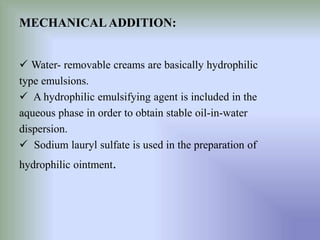 MECHANICALADDITION:
 Water- removable creams are basically hydrophilic
type emulsions.
 A hydrophilic emulsifying agent is included in the
aqueous phase in order to obtain stable oil-in-water
dispersion.
 Sodium lauryl sulfate is used in the preparation of
hydrophilic ointment.
 