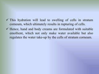  This hydration will lead to swelling of cells in stratum
corneum, which ultimately results in rupturing of cells.
 Hence, hand and body creams are formulated with suitable
emollient, which not only make water available but also
regulates the water take-up by the cells of stratum corneum.
 
