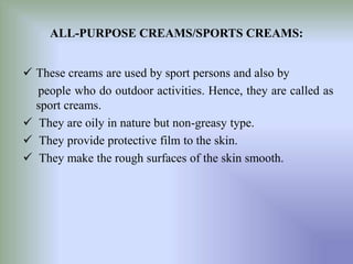 ALL-PURPOSE CREAMS/SPORTS CREAMS:
 These creams are used by sport persons and also by
people who do outdoor activities. Hence, they are called as
sport creams.
 They are oily in nature but non-greasy type.
 They provide protective film to the skin.
 They make the rough surfaces of the skin smooth.
 