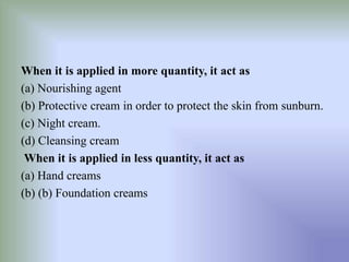 When it is applied in more quantity, it act as
(a) Nourishing agent
(b) Protective cream in order to protect the skin from sunburn.
(c) Night cream.
(d) Cleansing cream
When it is applied in less quantity, it act as
(a) Hand creams
(b) (b) Foundation creams
 