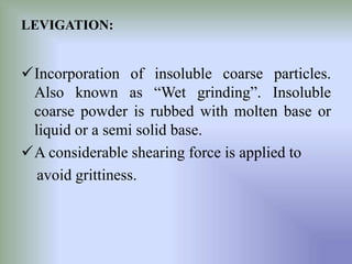 LEVIGATION:
Incorporation of insoluble coarse particles.
Also known as “Wet grinding”. Insoluble
coarse powder is rubbed with molten base or
liquid or a semi solid base.
A considerable shearing force is applied to
avoid grittiness.
 