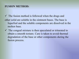 FUSION METHOD:
 The fusion method is followed when the drugs and
other solid are soluble in the ointment bases. The base is
liquefied and the soluble components are dissolved in the
molten base.
 The congeal mixture is then speculated or triturated to
obtain a smooth texture. Care is taken to avoid thermal
degradation of the base or other components during the
fusion process.
 