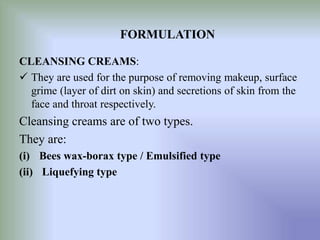 CLEANSING CREAMS:
 They are used for the purpose of removing makeup, surface
grime (layer of dirt on skin) and secretions of skin from the
face and throat respectively.
Cleansing creams are of two types.
They are:
(i) Bees wax-borax type / Emulsified type
(ii) Liquefying type
FORMULATION
 