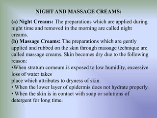 NIGHT AND MASSAGE CREAMS:
(a) Night Creams: The preparations which are applied during
night time and removed in the morning are called night
creams.
(b) Massage Creams: The preparations which are gently
applied and rubbed on the skin through massage technique are
called massage creams. Skin becomes dry due to the following
reason:
•When stratum corneum is exposed to low humidity, excessive
loss of water takes
place which attributes to dryness of skin.
• When the lower layer of epidermis does not hydrate properly.
• When the skin is in contact with soap or solutions of
detergent for long time.
 