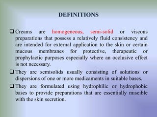 DEFINITIONS
 Creams are homogeneous, semi-solid or viscous
preparations that possess a relatively fluid consistency and
are intended for external application to the skin or certain
mucous membranes for protective, therapeutic or
prophylactic purposes especially where an occlusive effect
is not necessary.
 They are semisolids usually consisting of solutions or
dispersions of one or more medicaments in suitable bases.
 They are formulated using hydrophilic or hydrophobic
bases to provide preparations that are essentially miscible
with the skin secretion.
 