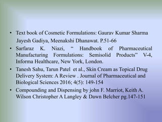 • Text book of Cosmetic Formulations: Gaurav Kumar Sharma
Jayesh Gadiya, Meenakshi Dhanawat. P.51-66
• Sarfaraz K. Niazi, “ Handbook of Pharmaceutical
Manufacturing Formulations: Semisolid Products” V-4,
Informa Healthcare, New York, London.
• Tanesh Sahu, Tarun Patel et al., Skin Cream as Topical Drug
Delivery System: A Review . Journal of Pharmaceutical and
Biological Sciences 2016; 4(5): 149-154
• Compounding and Dispensing by john F. Marriot, Keith A.
Wilson Christopher A Langley & Dawn Belcher pg.147-151
 