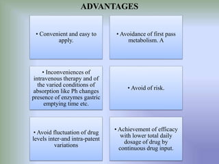 ADVANTAGES
• Avoidance of first pass
metabolism. A
• Convenient and easy to
apply.
• Avoid of risk.
• Inconveniences of
intravenous therapy and of
the varied conditions of
absorption like Ph changes
presence of enzymes gastric
emptying time etc.
• Achievement of efficacy
with lower total daily
dosage of drug by
continuous drug input.
• Avoid fluctuation of drug
levels inter‐and intra-patent
variations
 