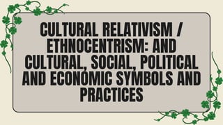 CULTURAL RELATIVISM /
ETHNOCENTRISM: AND
CULTURAL, SOCIAL, POLITICAL
AND ECONOMIC SYMBOLS AND
PRACTICES
 