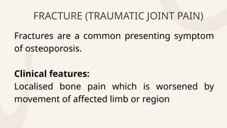 FRACTURE (TRAUMATIC JOINT PAIN)
Fractures are a common presenting symptom
of osteoporosis.
Clinical features:
Localised bone pain which is worsened by
movement of affected limb or region
 
