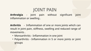 JOINT PAIN
Arthralgia - Joint pain without significant joint
inflammation or swelling .
Arthritis - Inflammation of one or more joints which can
result in joint pain, stiffness, swelling and reduced range of
movements .
• Monoarthritis - Inflammation in one joint
• Polyarthritis - Inflammation in 5 or more joints or joint
groups
 