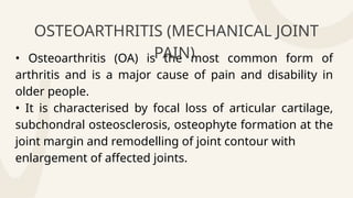 • Osteoarthritis (OA) is the most common form of
arthritis and is a major cause of pain and disability in
older people.
• It is characterised by focal loss of articular cartilage,
subchondral osteosclerosis, osteophyte formation at the
joint margin and remodelling of joint contour with
enlargement of affected joints.
OSTEOARTHRITIS (MECHANICAL JOINT
PAIN)
 