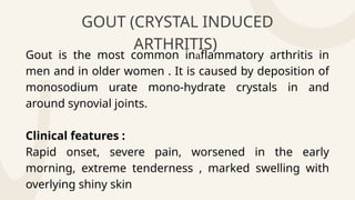 GOUT (CRYSTAL INDUCED
ARTHRITIS)
Gout is the most common in flammatory arthritis in

men and in older women . It is caused by deposition of
monosodium urate mono-hydrate crystals in and
around synovial joints.
Clinical features :
Rapid onset, severe pain, worsened in the early
morning, extreme tenderness , marked swelling with
overlying shiny skin
 