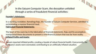 In the Satyam Computer Scam, the deception unfolded
through a series of fraudulent financial activities:
Founder's Admission:
In a startling revelation, Ramalinga Raju, the founder of Satyam Computer Services, admitted to
orchestrating a massive financial fraud.
Fabricated Financial Statements:
The heart of the scam lay in the fabrication of financial statements. Raju and his accomplices
manipulated these documents to present a rosy financial picture that was far from reality.
Inflated Profits and Assets:
Satyam reported inflated profits, creating a façade of robust financial health. Concurrently, the
company's assets were overstated, contributing to an artificially inflated valuation.
 