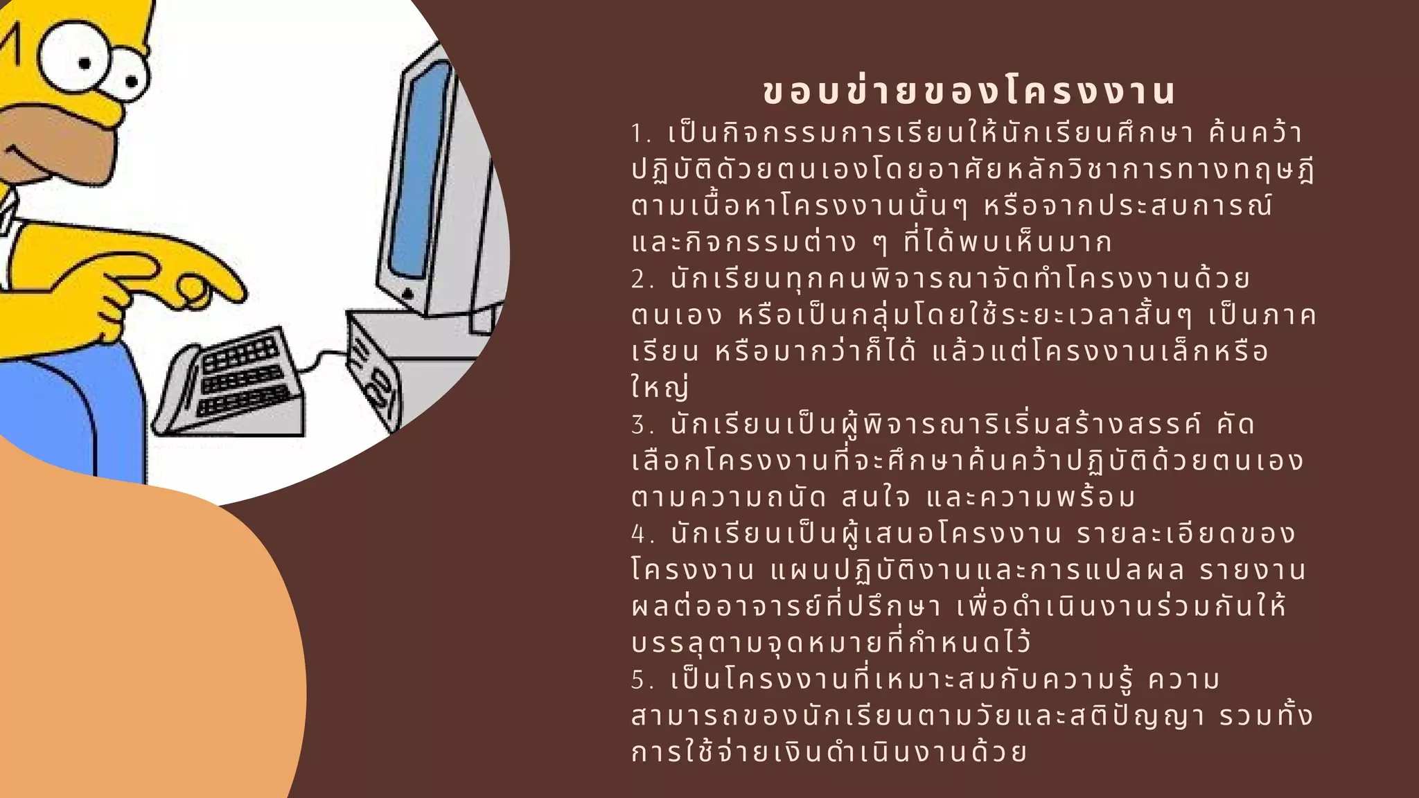 ขอบข่ายของโครงงาน
1. เปนกิจกรรมการเรียนให้นักเรียนศึ กษา ค้นคว้า
ปฏิบัติ ดัวยตนเองโดยอาศั ยหลั กวิชาการทางทฤษฎี
ตามเนือหาโครงงานนันๆ หรือจากประสบการณ์
และกิจกรรมต่ าง ๆ ทีได้พบเห็นมาก
2. นักเรียนทุกคนพิจารณาจัดทําโครงงานด้วย
ตนเอง หรือเปนกลุ่ มโดยใช้ระยะเวลาสันๆ เปนภาค
เรียน หรือมากว่าก็ได้ แล้ วแต่ โครงงานเล็ กหรือ
ใหญ่
3. นักเรียนเปนผู้พิจารณาริเริมสร้างสรรค์ คัด
เลื อกโครงงานทีจะศึ กษาค้นคว้าปฏิบัติ ด้วยตนเอง
ตามความถนัด สนใจ และความพร้อม
4. นักเรียนเปนผู้เสนอโครงงาน รายละเอี ยดของ
โครงงาน แผนปฏิบัติ งานและการแปลผล รายงาน
ผลต่ ออาจารย์ทีปรึกษา เพือดําเนินงานร่วมกันให้
บรรลุตามจุ ดหมายทีกําหนดไว้
5. เปนโครงงานทีเหมาะสมกับความรู้ ความ
สามารถของนักเรียนตามวัยและสติ ปญญา รวมทัง
การใช้จ่ายเงิ นดําเนินงานด้วย
 