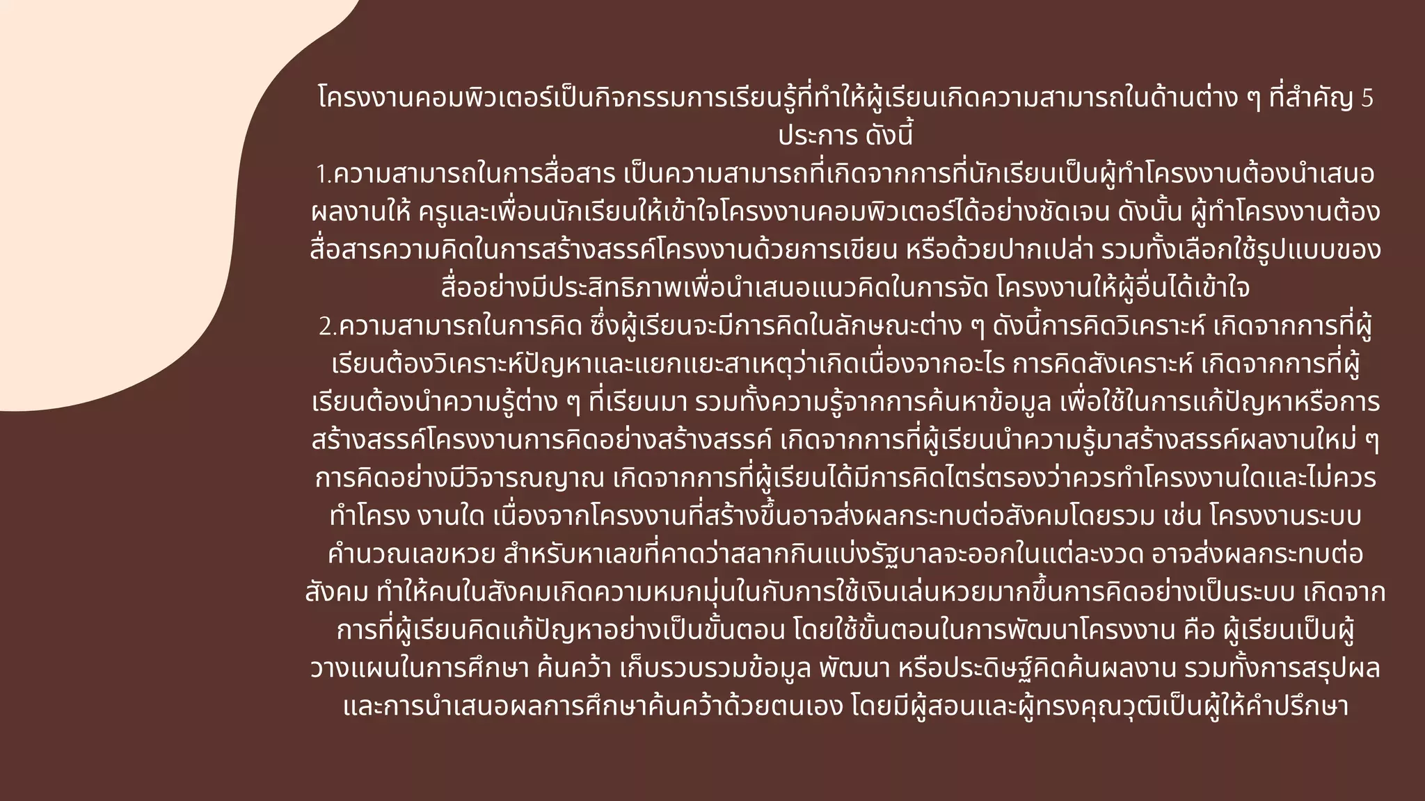 โครงงานคอมพิวเตอร์เปนกิจกรรมการเรียนรู้ทีทําให้ผู้เรียนเกิดความสามารถในด้านต่าง ๆ ทีสําคัญ 5
ประการ ดังนี
1.ความสามารถในการสือสาร เปนความสามารถทีเกิดจากการทีนักเรียนเปนผู้ทําโครงงานต้องนําเสนอ
ผลงานให้ ครูและเพือนนักเรียนให้เข้าใจโครงงานคอมพิวเตอร์ได้อย่างชัดเจน ดังนัน ผู้ทําโครงงานต้อง
สือสารความคิดในการสร้างสรรค์โครงงานด้วยการเขียน หรือด้วยปากเปล่า รวมทังเลือกใช้รูปแบบของ
สืออย่างมีประสิทธิภาพเพือนําเสนอแนวคิดในการจัด โครงงานให้ผู้อืนได้เข้าใจ
2.ความสามารถในการคิด ซึงผู้เรียนจะมีการคิดในลักษณะต่าง ๆ ดังนีการคิดวิเคราะห์ เกิดจากการทีผู้
เรียนต้องวิเคราะห์ปญหาและแยกแยะสาเหตุว่าเกิดเนืองจากอะไร การคิดสังเคราะห์ เกิดจากการทีผู้
เรียนต้องนําความรู้ต่าง ๆ ทีเรียนมา รวมทังความรู้จากการค้นหาข้อมูล เพือใช้ในการแก้ปญหาหรือการ
สร้างสรรค์โครงงานการคิดอย่างสร้างสรรค์ เกิดจากการทีผู้เรียนนําความรู้มาสร้างสรรค์ผลงานใหม่ ๆ
การคิดอย่างมีวิจารณญาณ เกิดจากการทีผู้เรียนได้มีการคิดไตร่ตรองว่าควรทําโครงงานใดและไม่ควร
ทําโครง งานใด เนืองจากโครงงานทีสร้างขึนอาจส่งผลกระทบต่อสังคมโดยรวม เช่น โครงงานระบบ
คํานวณเลขหวย สําหรับหาเลขทีคาดว่าสลากกินแบ่งรัฐบาลจะออกในแต่ละงวด อาจส่งผลกระทบต่อ
สังคม ทําให้คนในสังคมเกิดความหมกมุ่นในกับการใช้เงินเล่นหวยมากขึนการคิดอย่างเปนระบบ เกิดจาก
การทีผู้เรียนคิดแก้ปญหาอย่างเปนขันตอน โดยใช้ขันตอนในการพัฒนาโครงงาน คือ ผู้เรียนเปนผู้
วางแผนในการศึกษา ค้นคว้า เก็บรวบรวมข้อมูล พัฒนา หรือประดิษฐ์คิดค้นผลงาน รวมทังการสรุปผล
และการนําเสนอผลการศึกษาค้นคว้าด้วยตนเอง โดยมีผู้สอนและผู้ทรงคุณวุฒิเปนผู้ให้คําปรึกษา
 