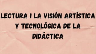 LECTURA 1 LA VISIÓN ARTÍSTICA
Y TECNOLÓGICA DE LA
DIDÁCTICA
 