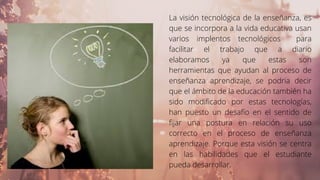 La visión tecnológica de la enseñanza, es
que se incorpora a la vida educativa usan
varios implentos tecnológicos para
facilitar el trabajo que a diario
elaboramos ya que estas son
herramientas que ayudan al proceso de
enseñanza aprendizaje, se podria decir
que el ámbito de la educación también ha
sido modificado por estas tecnologías,
han puesto un desafío en el sentido de
fijar una postura en relación su uso
correcto en el proceso de enseñanza
aprendizaje. Porque esta visión se centra
en las habilidades que el estudiante
pueda desarrollar.
 
