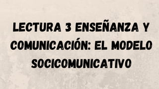 LECTURA 3 ENSEÑANZA Y
COMUNICACIÓN: EL MODELO
SOCICOMUNICATIVO
 