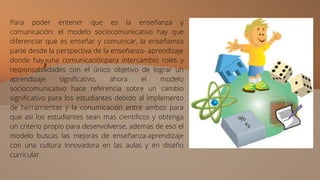 Para poder entener que es la enseñanza y
comunicación: el modelo sociocomuniicativo hay que
diferenciar que es enseñar y comunicar, la enseñamza
parte desde la perspectiva de la enseñanza- aprendizaje
donde hay una comunicaciónpara intercambio roles y
responsabilidades con el único objetivo de lograr un
aprendizaje significativo, ahora el modelo
sociocomunicativo hace referencia sobre un cambio
significativo para los estudiantes debido al implemento
de herramientas y la conumicación entre ambos para
que asi los estudiantes sean mas cientificos y obtenga
un criterio propio para desenvolverse, ademas de eso el
modelo buscas las mejoras de enseñanza-aprendizaje
con una cultura innovadora en las aulas y en diseño
curricular.
 