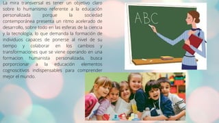 La mira transversal es tener un objetivo claro
sobre lo humanismo referente a la educación
personalizada porque la sociedad
contemporánea presenta un ritmo acelerado de
desarrollo, sobre todo en las esferas de la ciencia
y la tecnología, lo que demanda la formación de
individuos capaces de ponerse al nivel de su
tiempo y colaborar en los cambios y
transformaciones que se viene operando en una
formacion humanista personalizada, busca
porporcionar a la educación elementos
cognoscitivos indispensables para comprender
mejor el mundo.
 