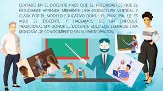 CENTADO EN EL DOCENTE HACE QUE SU PREORIDAD ES QUE EL
ESTUDIANTE APRENDE MEDIANTE UNA ESTRUCTURA VERTICAL Y
CLARA POR EL MODELO EDUCATIVO DONDE EL PRINCIPAL EJE ES
AQUI EL DOCENTE Y HABLAMOS DE UN ENFOQUE
TRADICIONALISTA DONDE EL DOCENTE SOLO LOS LLENA DE UNA
MONTAÑA DE CONOCIMIENTO SIN SU PARTICIPACIÓN,
 