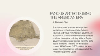 6. Burnham Plan
Burnham's plans emphasized improved
sanitation, a cohesive aesthetic (Mission
Revival), and visual reminders of government
authority. In Manila, wide boulevards radiated
out from the capital building, while in Baguio
government structures loomed from the cliffs
above the town. The land for the Baguio
project, 14,000 acres (5,700 ha) in total, was
seized from local Igorots with approval of the
Philippine Supreme Court.
 
