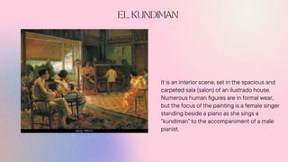 It is an interior scene, set in the spacious and
carpeted sala (salon) of an ilustrado house.
Numerous human figures are in formal wear,
but the focus of the painting is a female singer
standing beside a piano as she sings a
"kundiman" to the accompaniment of a male
pianist.
 