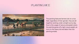 The painting features farmers set on a rice
field, regardless of their gender, they are all
together working under a bright sunny day.
Due to the usage of nature and pastel colors
the painting gives off a light visual weight, an
irony to the heavy toil and labor that rice
planting entails.
 