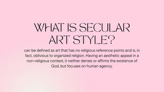 can be defined as art that has no religious reference points and is, in
fact, oblivious to organized religion. Having an aesthetic appeal in a
non-religious context, it neither denies or affirms the existence of
God, but focuses on human agency.
 