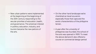 • New urban patterns were implemented
at the beginning at the beginning of
the 20th century responding to the
secular priorities of education ,health,
and governance. The american interest
in politics, education, industry, and
tourism became the new patrons of
the arts.
• On the other hand landscape we're
cherished as travel souvenirs
especially those that captured the
exotic characteristics of the philippine
terrain.
• A year after the university of
philippines was founded, the school of
fine arts was opened in 1909. To meet
the above demand it also offered a
course on commercial design period
 