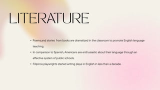• Poems,and stories from books are dramatized in the classroom to promote English language
teaching.
• In comparison to Spanish, Americans are enthusiastic about their language through an
effective system of public schools.
• Filipinos playwrights started writing plays in English in less than a decade.
 