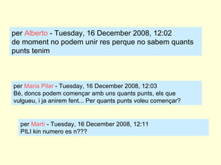 per  Alberto  - Tuesday, 16 December 2008, 12:02 de moment no podem unir res perque no sabem quants punts tenim per  Maria Pilar  - Tuesday, 16 December 2008, 12:03 Bé, doncs podem començar amb uns quants punts, els que vulgueu, i ja anirem fent... Per quants punts voleu començar? per  Martí  - Tuesday, 16 December 2008, 12:11 PILI kin numero es n???  