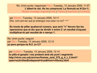 Re: Unim punts i seguimper  Pau  - Tuesday, 13 January 2009, 11:57  L'albert te raó. Ho he comprovat.  La fòrmula es N:2(n-1 )  Mostra missatge original  |  Edita  |  Parteix  |  Suprimeix  |  Contesta per  Daniel  - Tuesday, 13 January 2009, 12:11 Eloi, com pot ser que jo entengui una cosa i tu no? ¬¬" Es tracta de pillar qualsevol numero, que serà "n" llavors fas les operacions que et diu que és dividir n entre 2 i el resultat d'aquest multiplicar-lo pel resultat de n menys 1.  Re: Unim punts i seguim per  Eloi  - Tuesday, 13 January 2009, 12:12 ya pero perque es N:2 .(n-1)? per  Guillem  - Tuesday, 13 January 2009, 12:14 tu pilla el geopla i ves probant amb els punt i segments http://nlvm.usu.edu/en/nav/frames_asid_279_g_4_t_3.html?open=activities&hidepanel=true&from=vlibrary.html 