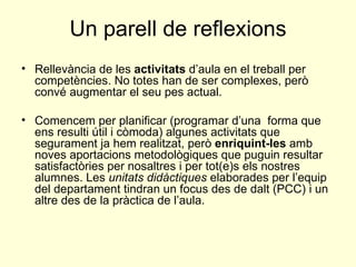 Un parell de reflexions Rellevància de les  activitats  d’aula en el treball per competències. No totes han de ser complexes, però convé augmentar el seu pes actual. Comencem per planificar (programar d’una  forma que ens resulti útil i còmoda) algunes activitats que segurament ja hem realitzat, però  enriquint-les  amb noves aportacions metodològiques que puguin resultar satisfactòries per nosaltres i per tot(e)s els nostres alumnes. Les  unitats didàctiques  elaborades per l’equip del departament tindran un focus des de dalt (PCC) i un altre des de la pràctica de l’aula. 