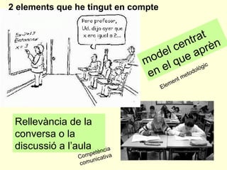model centrat  en el que aprèn   Rellevància de la conversa o la discussió a l’aula  2 elements que he tingut en compte Element metodològic Competència comunicativa 