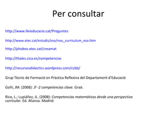 Per consultar http:// www.lleieducacio.cat /Preguntes http:// www.xtec.cat / estudis /eso/ nou_curriculum_eso.htm http:// phobos.xtec.cat / creamat http:// thales.cica.es /competencias   http:/ /recursosdidactics.wordpress.com/ccbb/   Grup Tècnic de Formació en Pràctica Reflexiva del Departament d’Educació Goñi, JM. (2008):  3 2  -2 competencias clave.  Graó. Rico, L.; Lupiáñez, JL. (2008):  Competencias matemáticas desde una perspectiva curricular.  Ed. Alianza. Madrid. 