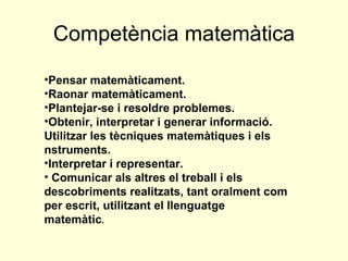 Competència matemàtica Pensar matemàticament.  Raonar matemàticament.  Plantejar-se i resoldre problemes.  Obtenir, interpretar i generar informació. Utilitzar les tècniques matemàtiques i els  nstruments.  Interpretar i representar. Comunicar als altres el treball i els descobriments realitzats, tant oralment com per escrit, utilitzant el llenguatge matemàtic . 