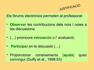 Els fòrums electrònics permeten al professorat:  Observar   les contribucions dels nois i noies a les discussions   (…) promoure  retroaccio  o l’ avaluació; Participar  en la discussió (…) Proporcionar  coneixements  [ ajuda ]  quan convingui (Duffy et al., 1998:53) JUSTIFICACIÓ 