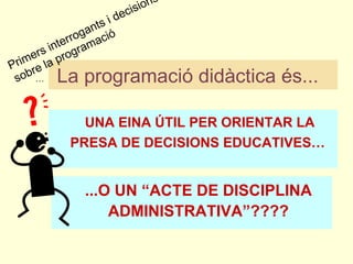 La programació didàctica és...   ...O UN “ACTE DE DISCIPLINA ADMINISTRATIVA”???? … UNA EINA ÚTIL PER ORIENTAR LA PRESA DE DECISIONS EDUCATIVES…   Primers interrogants i decisions sobre la programació 