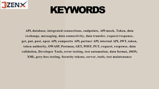 KEYWORDS
API, database, integrated connections, endpoints, API mock, Token, data
exchange, messaging, data connectivity, data transfer, request/response,
get, put, post, open API, composite API, partner API, internal API, JWT, token,
token authority, OWASP, Postman, GET, POST, PUT, request, response, data
validation, Developer Tools, error testing, test automation, data format, JSON,
XML, grey-box testing, Security tokens, server, tools, test maintenance
 